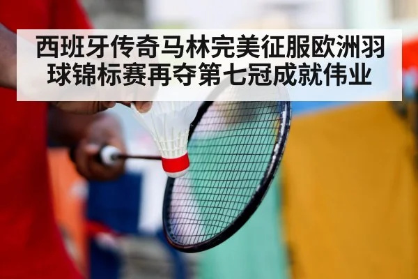 西班牙传奇马林完美征服欧洲羽球锦标赛再夺第七冠成就伟业